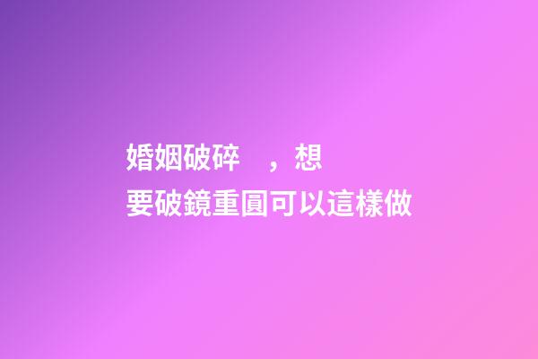 婚姻破碎，想要破鏡重圓可以這樣做
